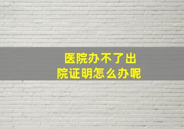 医院办不了出院证明怎么办呢