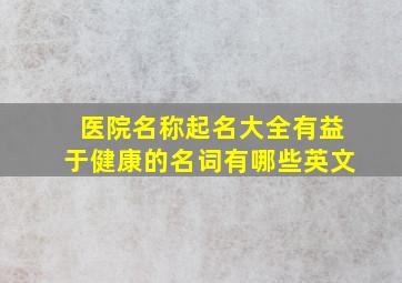 医院名称起名大全有益于健康的名词有哪些英文