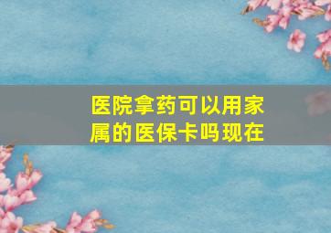 医院拿药可以用家属的医保卡吗现在