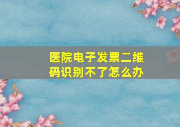 医院电子发票二维码识别不了怎么办