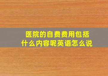 医院的自费费用包括什么内容呢英语怎么说