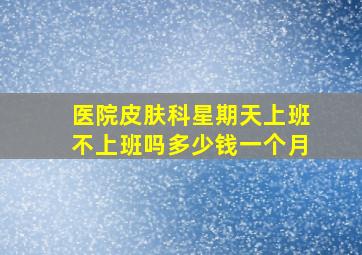 医院皮肤科星期天上班不上班吗多少钱一个月