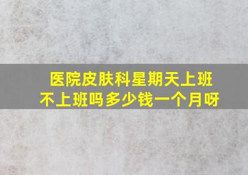 医院皮肤科星期天上班不上班吗多少钱一个月呀