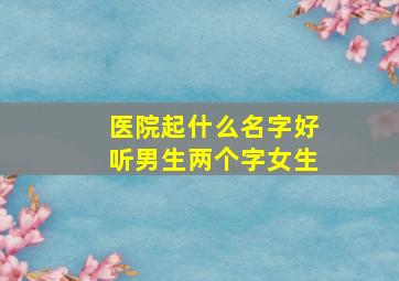 医院起什么名字好听男生两个字女生