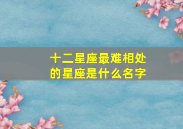 十二星座最难相处的星座是什么名字