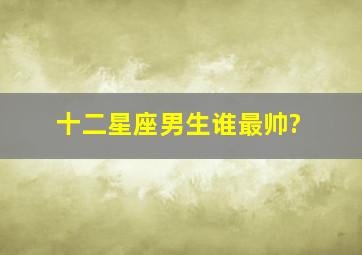 十二星座男生谁最帅?