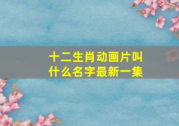 十二生肖动画片叫什么名字最新一集