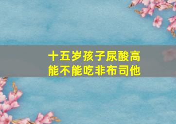 十五岁孩子尿酸高能不能吃非布司他