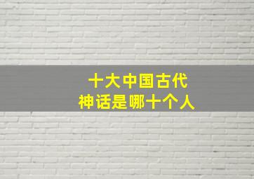 十大中国古代神话是哪十个人