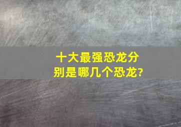 十大最强恐龙分别是哪几个恐龙?