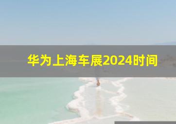 华为上海车展2024时间