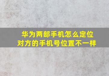 华为两部手机怎么定位对方的手机号位置不一样