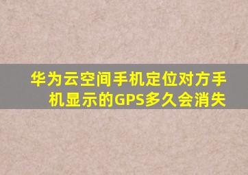 华为云空间手机定位对方手机显示的GPS多久会消失