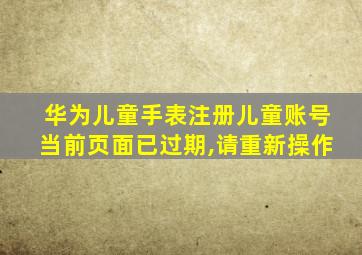 华为儿童手表注册儿童账号当前页面已过期,请重新操作