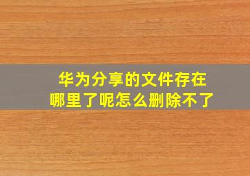 华为分享的文件存在哪里了呢怎么删除不了