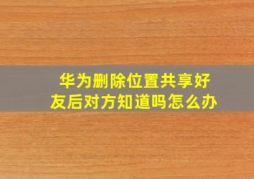 华为删除位置共享好友后对方知道吗怎么办