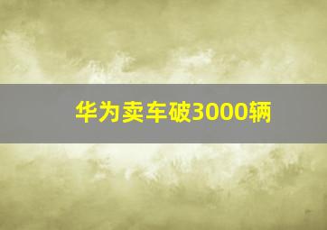 华为卖车破3000辆