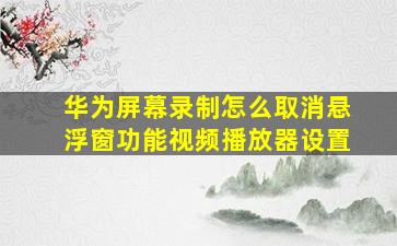 华为屏幕录制怎么取消悬浮窗功能视频播放器设置