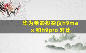 华为希影投影仪h9max 和h9pro 对比