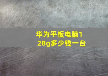 华为平板电脑128g多少钱一台