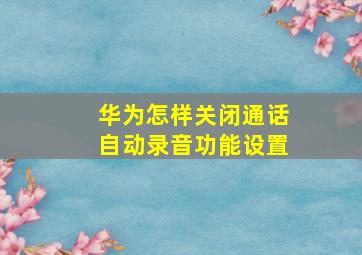 华为怎样关闭通话自动录音功能设置