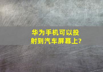 华为手机可以投射到汽车屏幕上?