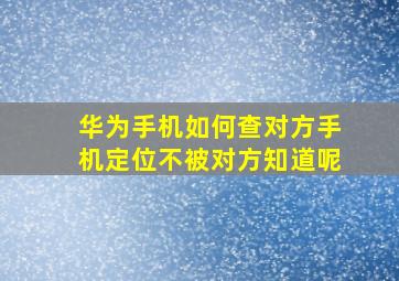 华为手机如何查对方手机定位不被对方知道呢