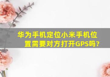 华为手机定位小米手机位置需要对方打开GPS吗?