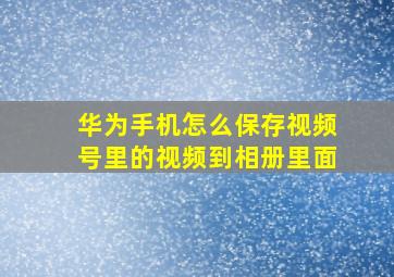 华为手机怎么保存视频号里的视频到相册里面