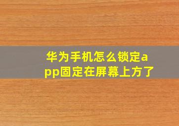 华为手机怎么锁定app固定在屏幕上方了