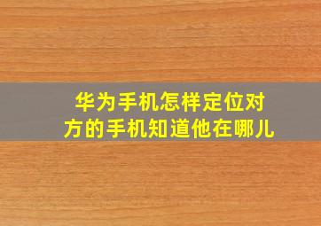 华为手机怎样定位对方的手机知道他在哪儿