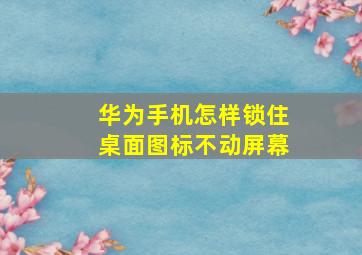 华为手机怎样锁住桌面图标不动屏幕