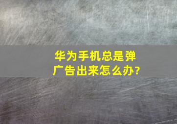 华为手机总是弹广告出来怎么办?