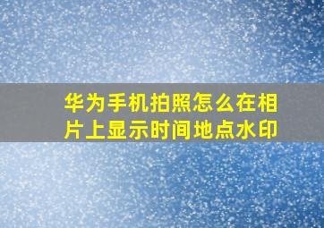 华为手机拍照怎么在相片上显示时间地点水印