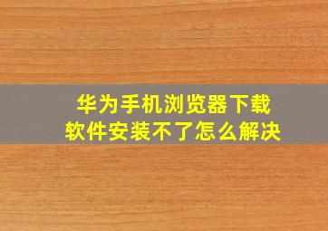 华为手机浏览器下载软件安装不了怎么解决