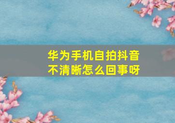 华为手机自拍抖音不清晰怎么回事呀