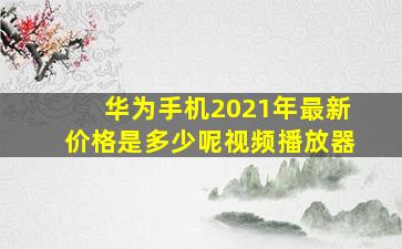 华为手机2021年最新价格是多少呢视频播放器