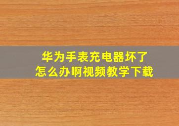 华为手表充电器坏了怎么办啊视频教学下载