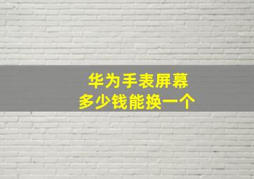 华为手表屏幕多少钱能换一个