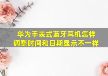 华为手表式蓝牙耳机怎样调整时间和日期显示不一样