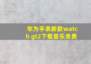 华为手表新款watch gt2下载音乐免费