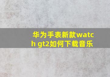 华为手表新款watch gt2如何下载音乐