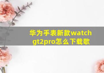 华为手表新款watch gt2pro怎么下载歌