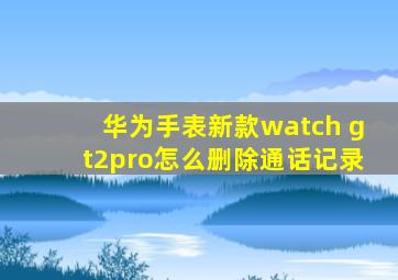 华为手表新款watch gt2pro怎么删除通话记录