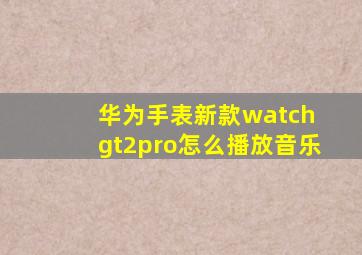 华为手表新款watch gt2pro怎么播放音乐