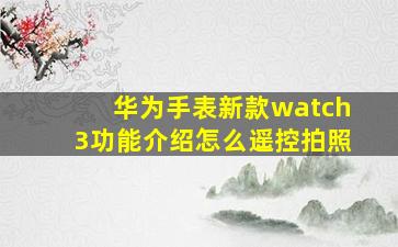 华为手表新款watch3功能介绍怎么遥控拍照