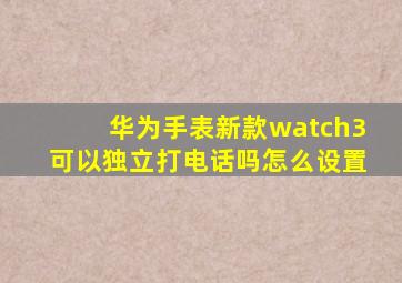 华为手表新款watch3可以独立打电话吗怎么设置