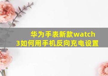 华为手表新款watch3如何用手机反向充电设置