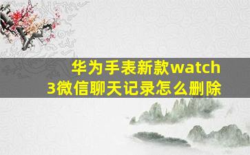 华为手表新款watch3微信聊天记录怎么删除