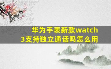 华为手表新款watch3支持独立通话吗怎么用